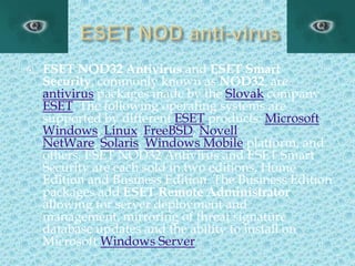 ESET NOD anti-virusESET NOD32 Antivirus and ESET Smart Security, commonly known as NOD32, are antivirus packages made by the Slovak company ESET. The following operating systems are supported by different ESET products: Microsoft Windows, Linux, FreeBSD, Novell NetWare, Solaris, Windows Mobile platform, and others. ESET NOD32 Antivirus and ESET Smart Security are each sold in two editions, Home Edition and Business Edition. The Business Edition packages add ESET Remote Administrator allowing for server deployment and management, mirroring of threat signature database updates and the ability to install on Microsoft Windows Server