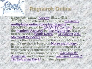 Ragnarok OnlineRagnarok Online (Korean: 라그나로크 온라인), often referred to as RO, is a massively multiplayer online role-playing game or MMORPG created by GRAVITY Co., Ltd. based on the manhwaRagnarok by Lee Myung-jin. It was first released in South Korea on 31 August2001 for Microsoft Windows and has since been released in many other locales around the world. Much of the game's mythos is based on Norse mythology, but its style and settings have been influenced by a wide variety of international cultures. The game has spawned an animated series, Ragnarok the Animation, and a sequel game, Ragnarok Online 2: The Gate of the World, is in development.