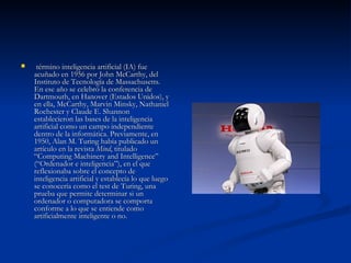   término inteligencia artificial (IA) fue acuñado en 1956 por John McCarthy, del Instituto de Tecnología de Massachusetts. En ese año se celebró la conferencia de Dartmouth, en Hanover (Estados Unidos), y en ella, McCarthy, Marvin Minsky, Nathaniel Rochester y Claude E. Shannon establecieron las bases de la inteligencia artificial como un campo independiente dentro de la informática. Previamente, en 1950, Alan M. Turing había publicado un artículo en la revista  Mind , titulado “Computing Machinery and Intelligence” (“Ordenador e inteligencia”), en el que reflexionaba sobre el concepto de inteligencia artificial y establecía lo que luego se conocería como el test de Turing, una prueba que permite determinar si un ordenador o computadora se comporta conforme a lo que se entiende como artificialmente inteligente o no.  