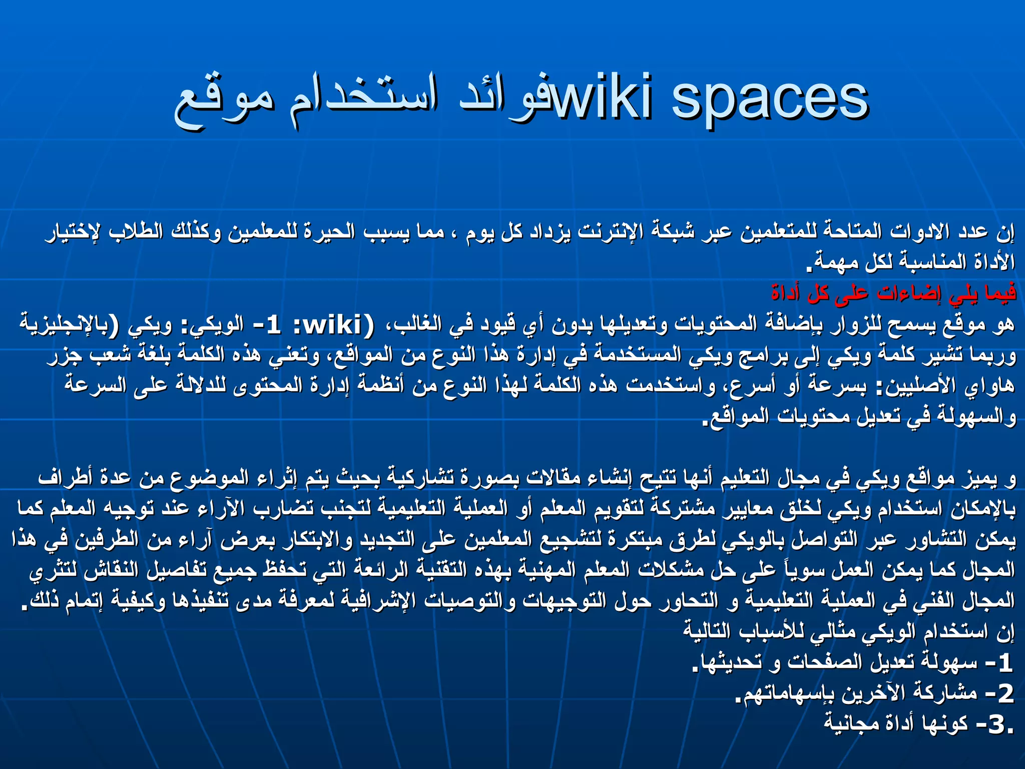 فوائد استخدام موقع  wiki spaces إن عدد الادوات المتاحة للمتعلمين عبر شبكة الإنترنت يزداد كل يوم ، مما يسبب الحيرة للمعلمين وكذلك الطلاب لإختيار الأداة المناسبة لكل مهمة . فيما يلي إضاءات على كل أداة 1-  الويكي :  ويكي  ( بالإنجليزية :  wiki )  هو موقع يسمح للزوار بإضافة المحتويات وتعديلها بدون أي قيود في الغالب، وربما تشير كلمة ويكي إلى برامج ويكي المستخدمة في إدارة هذا النوع من المواقع، وتعني هذه الكلمة بلغة شعب جزر هاواي الأصليين :  بسرعة أو أسرع، واستخدمت هذه الكلمة لهذا النوع من أنظمة إدارة المحتوى للدلالة على السرعة والسهولة في تعديل محتويات المواقع . و يميز مواقع ويكي في مجال التعليم أنها تتيح إنشاء مقالات بصورة تشاركية بحيث يتم إثراء الموضوع من عدة أطراف  بالإمكان استخدام ويكي لخلق معايير مشتركة لتقويم المعلم أو العملية التعليمية لتجنب تضارب الآراء عند توجيه المعلم كما يمكن التشاور عبر التواصل بالويكي لطرق مبتكرة لتشجيع المعلمين على التجديد والابتكار بعرض آراء من الطرفين في هذا المجال كما يمكن العمل سوياً على حل مشكلات المعلم المهنية بهذه التقنية الرائعة التي تحفظ جميع تفاصيل النقاش لتثري المجال الفني في العملية التعليمية و التحاور حول التوجيهات والتوصيات الإشرافية لمعرفة مدى تنفيذها وكيفية إتمام ذلك . إن استخدام الويكي مثالي للأسباب التالية  1-  سهولة تعديل الصفحات و تحديثها . 2-  مشاركة الآخرين بإسهاماتهم . 3-  كونها أداة مجانية . 