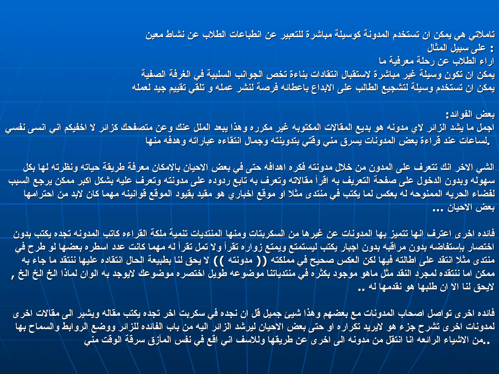 تاملاتي هي يمكن ان تستخدم المدونة كوسيلة مباشرة للتعبير عن انطباعات الطلاب عن نشاط معين  على سبيل المثال :  اراء الطلاب عن رحلة معرفية ما  يمكن ان تكون وسيلة غير مباشرة لاستقبال انتقادات بناءة تخص الجوانب السلبية في الغرفة الصفية  يمكن ان تستخدم وسيلة لتشجيع الطالب على الابداع باعطائه فرصة لنشر عمله و تلقي تقييم جيد لعمله  بعض الفوائد : اجمل ما يشد الزائر لاي مدونه هو بديع المقالات المكتوبه غير مكرره وهذا يبعد الملل عنك وعن متصفحك كزائر لا اخفيكم اني انسى نفسي لساعات عند قراءة بعض المدونات يسرق مني وقتي بتدوينته وجمال انتقاءه عباراته وهدفه منها  .  الشي الاخر انك تتعرف على المدون من خلال مدونته فكره اهدافه حتى في بعض الاحيان بالامكان معرفة طريقة حياته ونظرته لها بكل سهوله وبدون الدخول على صفحة التعريف به اقرأ مقالاته وتعرف به تابع ردوده على مدونته وتعرف عليه بشكل اكبر ممكن يرجع السبب لفضاء الحريه الممنوحه له بعكس لما يكتب في منتدى مثلا او موقع اخباري هو مقيد بقيود الموقع قوانينه مهما كان لابد من احترامها بعض الاحيان  ...  فائده اخرى اعترف انها تتميز بها المدونات عن غيرها من السكربتات ومنها المنتديات تنمية ملكة القراءه كاتب المدونه تجده يكتب بدون اختصار بإستفاضه بدون مراقبه بدون اجبار يكتب ليستمتع ويمتع زواره تقرأ ولا تمل تقرأ له مهما كانت عدد اسطره بعضها لو طرح في منتدى مثلا انتقد على اطالته فيها لكن العكس صحيح في مملكته  ((  مدونته  ))  لا يحق لنا بطبيعة الحال انتقاده عليها ننتقد ما جاء به ممكن اما ننتقده لمجرد النقد مثل ماهو موجود بكثره في منتدياتنا موضوعه طويل اختصره موضوعك لايوجد به الوان لماذا الخ الخ الخ  ,  لايحق لنا الا ان طلبها هو نقدمها له  ..  فائده اخرى تواصل اصحاب المدونات مع بعضهم وهذا شيئ جميل قل ان نجده في سكربت اخر تجده يكتب مقاله ويشير الى مقالات اخرى لمدونات اخرى تشرح جزء هو لايريد تكراره او حتى بعض الاحيان ليرشد الزائر اليه من باب الفائده للزائر ووضع الروابط والسماح بها من الاشياء الرائعه انا انتقل من مدونه الى اخرى عن طريقها وللاسف اني اقع في نفس المأزق سرقة الوقت مني  ..  