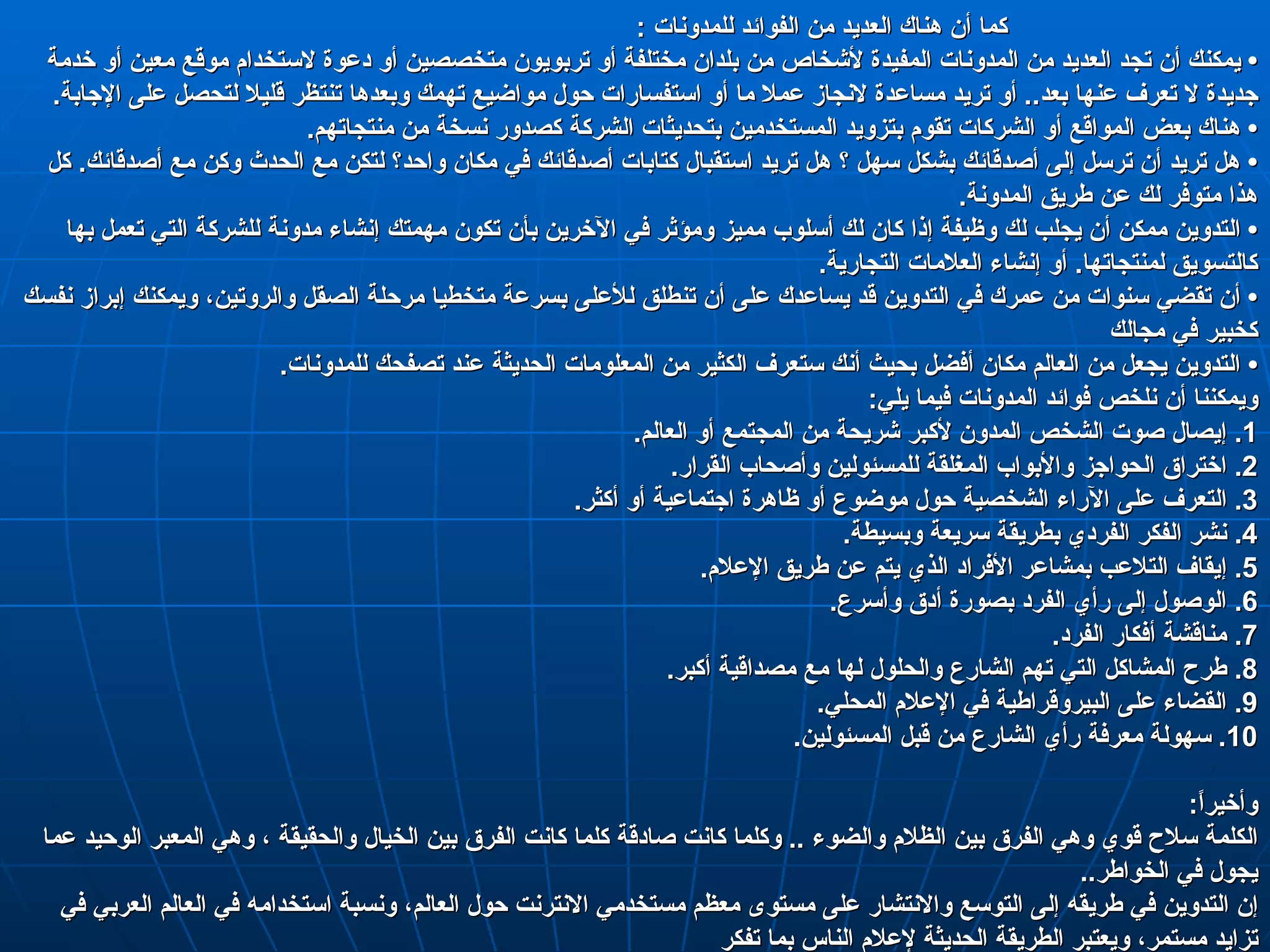 كما أن هناك العديد من الفوائد للمدونات  :                                    •  يمكنك أن تجد العديد من المدونات المفيدة لأشخاص من بلدان مختلفة أو تربويون متخصصين أو دعوة لاستخدام موقع معين أو خدمة جديدة لا تعرف عنها بعد ..  أو تريد مساعدة لانجاز عملا ما أو استفسارات حول مواضيع تهمك وبعدها تنتظر قليلا لتحصل على الإجابة . •  هناك بعض المواقع أو الشركات تقوم بتزويد المستخدمين بتحديثات الشركة كصدور نسخة من منتجاتهم . •  هل تريد أن ترسل إلى أصدقائك بشكل سهل ؟ هل تريد استقبال كتابات أصدقائك في مكان واحد؟ لتكن مع الحدث وكن مع أصدقائك .  كل هذا متوفر لك عن طريق المدونة . •  التدوين ممكن أن يجلب لك وظيفة إذا كان لك أسلوب مميز ومؤثر في الآخرين بأن تكون مهمتك إنشاء مدونة للشركة التي تعمل بها كالتسويق لمنتجاتها .  أو إنشاء العلامات التجارية . •  أن تقضي سنوات من عمرك في التدوين قد يساعدك على أن تنطلق للأعلى بسرعة متخطيا مرحلة الصقل والروتين، ويمكنك إبراز نفسك كخبير في مجالك • التدوين يجعل من العالم مكان أفضل بحيث أنك ستعرف الكثير من المعلومات الحديثة عند تصفحك للمدونات . ويمكننا أن نلخص فوائد المدونات فيما يلي : 1.  إيصال صوت الشخص المدون لأكبر شريحة من المجتمع أو العالم . 2.  اختراق الحواجز والأبواب المغلقة للمسئولين وأصحاب القرار . 3.  التعرف على الآراء الشخصية حول موضوع أو ظاهرة اجتماعية أو أكثر . 4.  نشر الفكر الفردي بطريقة سريعة وبسيطة . 5.  إيقاف التلاعب بمشاعر الأفراد الذي يتم عن طريق الإعلام . 6.  الوصول إلى رأي الفرد بصورة أدق وأسرع . 7.  مناقشة أفكار الفرد . 8.  طرح المشاكل التي تهم الشارع والحلول لها مع مصداقية أكبر . 9.  القضاء على البيروقراطية في الإعلام المحلي . 10.  سهولة معرفة رأي الشارع من قبل المسئولين . وأخيراً : الكلمة سلاح قوي وهي الفرق بين الظلام والضوء  ..  وكلما كانت صادقة كلما كانت الفرق بين الخيال والحقيقة ، وهي المعبر الوحيد عما يجول في الخواطر .. إن التدوين في طريقه إلى التوسع والانتشار على مستوى معظم مستخدمي الانترنت حول العالم، ونسبة استخدامه في العالم العربي في تزايد مستمر، ويعتبر الطريقة الحديثة لإعلام الناس بما تفكر  