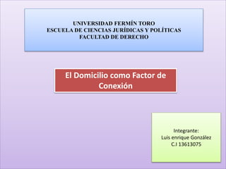 UNIVERSIDAD FERMÍN TORO 
ESCUELA DE CIENCIAS JURÍDICAS Y POLÍTICAS 
FACULTAD DE DERECHO 
El Domicilio como Factor de 
Conexión 
Integrante: 
Luis enrique González 
C.I 13613075 
 