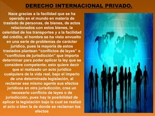 DERECHO INTERNACIONAL PRIVADO.
Nace gracias a la facilidad que se ha
operado en el mundo en materia de
traslado de personas, de bienes, de actos
relacionados con estos bienes, la
celeridad de los transportes y a la facilidad
del crédito, el hombre se ha visto envuelto
en una serie de problemas de carácter
jurídico, pues la mayoría de estos
traslados plantean “conflictos de leyes” o
“conflictos de jurisdicción” que importa
determinar para poder aplicar la ley que se
considere competente; esto quiere decir
que si realizado un acto jurídico
cualquiera de la vida real, bajo el imperio
de una determinada legislación, al
reclamar ese mismo agente sus efectos
jurídicos en otra jurisdicción, crea un
necesario conflicto de leyes o de
jurisdicción, pues hay la posibilidad de
aplicar la legislación bajo la cual se realizó
el acto o bien la de donde se reclaman los
efectos
 