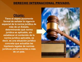 DERECHO INTERNACIONAL PRIVADO.
Objeto:
Tiene el objeto puramente
formal de señalar la vigencia
espacial de la norma jurídica de
más de un Estado,
determinando qué norma
jurídica es aplicable, sin
establecer el contenido de la
norma jurídica aplicable, es
decir, es una situación jurídica
concreta que actualiza las
hipótesis legales de normas
jurídicas pertenecientes a más
de un país.
 