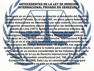 Venezuela es un país curioso en relación al desarrollo del Derecho
Internacional Privado. En el siglo XIX, en plena guerra federal, los
juristas venezolanos se interesaban por esta materia. Una calificada
delegación venezolana estuvo presente en las deliberaciones del
tratado de Lima (1877), también en los primeros tratados de
Montevideo (1888‐1889). En los comienzos del siglo XX, un
prestigioso jurista venezolano, Pedro Manuel Arcaya, elaboró un
Proyecto de Ley de Aplicación de Derecho Internacional Privado
(1912) y ya en el año 1928 Venezuela participaba activamente en las
discusiones del Código Bustamante. El siglo XX nos regala una
densa y amplia doctrina sobre la materia para culminar no sólo con la
ratificación de un número considerable de los tratados, sino con la
promulgación de la Ley de Derecho Internacional Privado (1998),
reflejando el mandato constitucional (art. 156, núm. 32 de la
Constitución de 1999). Esta Ley se considera un ejemplo para
muchos países y no sólo en el continente americano
ANTECEDENTES DE LA LEY DE DERECHO
INTERNACIONAL PRIVADO EN VENEZUELA
 