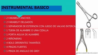  2 FARABEUT ANCHOS
 2 FARABEUT DELGADOS
 1 SEPARADOR DE ESTERNON CON JUEGO DE VALVAS INTERCAMBIABLES
 1 TIJERA DE ALAMBRE O UNA CIZALLA
 1 PORTA AGUJA DE ALAMBRE
 2 RIÑONERAS
 4 BOLS DIFERENTES TAMAÑOS
 4 PINZAS FUERTES
 1 PINZA DE ANGULO DE GREY
INSTRUMENTAL BASICO
 