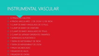 INSTRUMENTAL VASCULAR
 12 PINZAS DE HALSTEN
 4 PINZAS VASCULARES : 2 DE 25CM Y 2 DE 18CM.
 1 CLAMP DE BAKEY ANGULADO DE 12 PULG.
 1 CLAMP DE BAKEY DE CRAFORD
 2 CLAMP DE BAKEY ANGULADO DE 7PULG.
 2 CLAMP DE SATINSKY DIFERENTES TAMAÑOS
 1 SEPARADOS AUTOESTATICO
 1 TIJERA DE METSEMBAUT DE 18CM
 1 TIJERA DE MENSEMBAUT DE 25CM
 1 PINZA SACABOCADO
 1 PASADOR DE HILOS
 1 PASADOR DE CINTAS
 