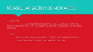 REVASCULARIZACION DE MIOCARDIO
 CONCEPTO :
ES EL ACTO QUIRURGICO MEDIANTE EL CUAL SE COLOCA UN BAYPASS
AORTO-CORONARIO QUE TIENE LA FINALIDAD DE MEJORAR LA IRRIGACION DEL MUSCULO
CARDIACO.
 TIPOS:
REVASCULARIZACION DE MIOCARDIO CON CIRCULACION EXTRACORPOREA
REVASCULARIZACION SIN CIRCULACION EXTRA CORPOREA
 