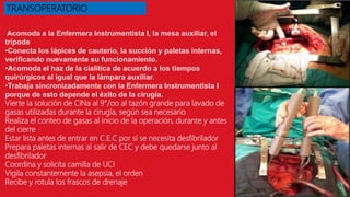 Acomoda a la Enfermera Instrumentista I, la mesa auxiliar, el
trípode
•Conecta los lápices de cauterio, la succión y paletas internas,
verificando nuevamente su funcionamiento.
•Acomoda el haz de la cialítica de acuerdo a los tiempos
quirúrgicos al igual que la lámpara auxiliar.
•Trabaja sincronizadamente con la Enfermera Instrumentista I
porque de esto depende el éxito de la cirugía.
Vierte la solución de ClNa al 9°/oo al tazón grande para lavado de
gasas utilizadas durante la cirugía, según sea necesario
Realiza el conteo de gasas al inicio de la operación, durante y antes
del cierre
Estar lista antes de entrar en C.E.C por sí se necesita desfibrilador
Prepara paletas internas al salir de CEC y debe quedarse junto al
desfibrilador
Coordina y solicita camilla de UCI
Vigila constantemente la asepsia, el orden
Recibe y rotula los frascos de drenaje
TRANSOPERATORIO
 