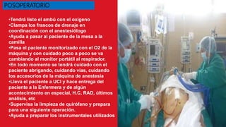 •Tendrá listo el ambú con el oxígeno
•Clampa los frascos de drenaje en
coordinación con el anestesiólogo
•Ayuda a pasar al paciente de la mesa a la
camilla
•Pasa el paciente monitorizado con el O2 de la
máquina y con cuidado poco a poco se va
cambiando al monitor portátil al respirador.
•En todo momento se tendrá cuidado con el
paciente abrigando, cuidando vías, cuidando
los accesorios de la máquina de anestesia
•Lleva el paciente a UCI y hace entrega del
paciente a la Enfermera y de algún
acontecimiento en especial, H.C, RAD, últimos
análisis, etc
•Supervisa la limpieza de quirófano y prepara
para una siguiente operación.
•Ayuda a preparar los instrumentales utilizados
POSOPERATORIO
 