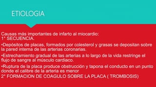ETIOLOGIA
Causas más importantes de infarto al miocardio:
1° SECUENCIA.
•Depósitos de placas, formados por colesterol y grasas se depositan sobre
la pared interna de las arterias coronarias.
•Estrechamiento gradual de las arterias a lo largo de la vida restringe el
flujo de sangre al músculo cardiaco.
•Ruptura de la placa produce obstrucción y tapona el conducto en un punto
donde el calibre de la arteria es menor
2° FORMACION DE COAGULO SOBRE LA PLACA ( TROMBOSIS)
 