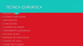 TECNICA QUIRURGICA
 INCISION DE PIEL
 ESTERNOTOMIA MEDIA
 JARETIZACION
 CANULACION
 CLAMPAJE DE AORTA
 TRATAMIEMTO QUIRURGICO
 DECANULACION
 REVISION DE HEMOSTASIA
 CONTEO DE GASA
 CIERRE POR PLANOS
 