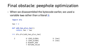 Final obstacle: peephole optimization
• When we disassembled the bytecode earlier, we used a
variable two rather than a literal 2:
import dis
two = 2 
 
def add_two_plus_two(): 
return two + two
>>> dis.dis(add_two_plus_two)
2 0 LOAD_GLOBAL 0 (two)
3 LOAD_GLOBAL 0 (two)
6 BINARY_ADD
7 RETURN_VALUE
 