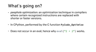 What’s going on?
• peephole optimization: an optimization technique in compilers
where certain recognized instructions are replaced with
shorter or faster versions.
• In CPython, performed by the C function PyCode_Optimize
• Does not occur in an eval, hence why eval("2 + 2") works.
 