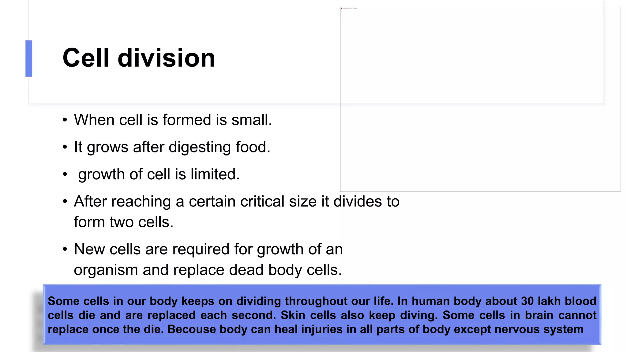 Cell division
• When cell is formed is small.
• It grows after digesting food.
• growth of cell is limited.
• After reaching a certain critical size it divides to
form two cells.
• New cells are required for growth of an
organism and replace dead body cells.
Some cells in our body keeps on dividing throughout our life. In human body about 30 lakh blood
cells die and are replaced each second. Skin cells also keep diving. Some cells in brain cannot
replace once the die. Becouse body can heal injuries in all parts of body except nervous system
 