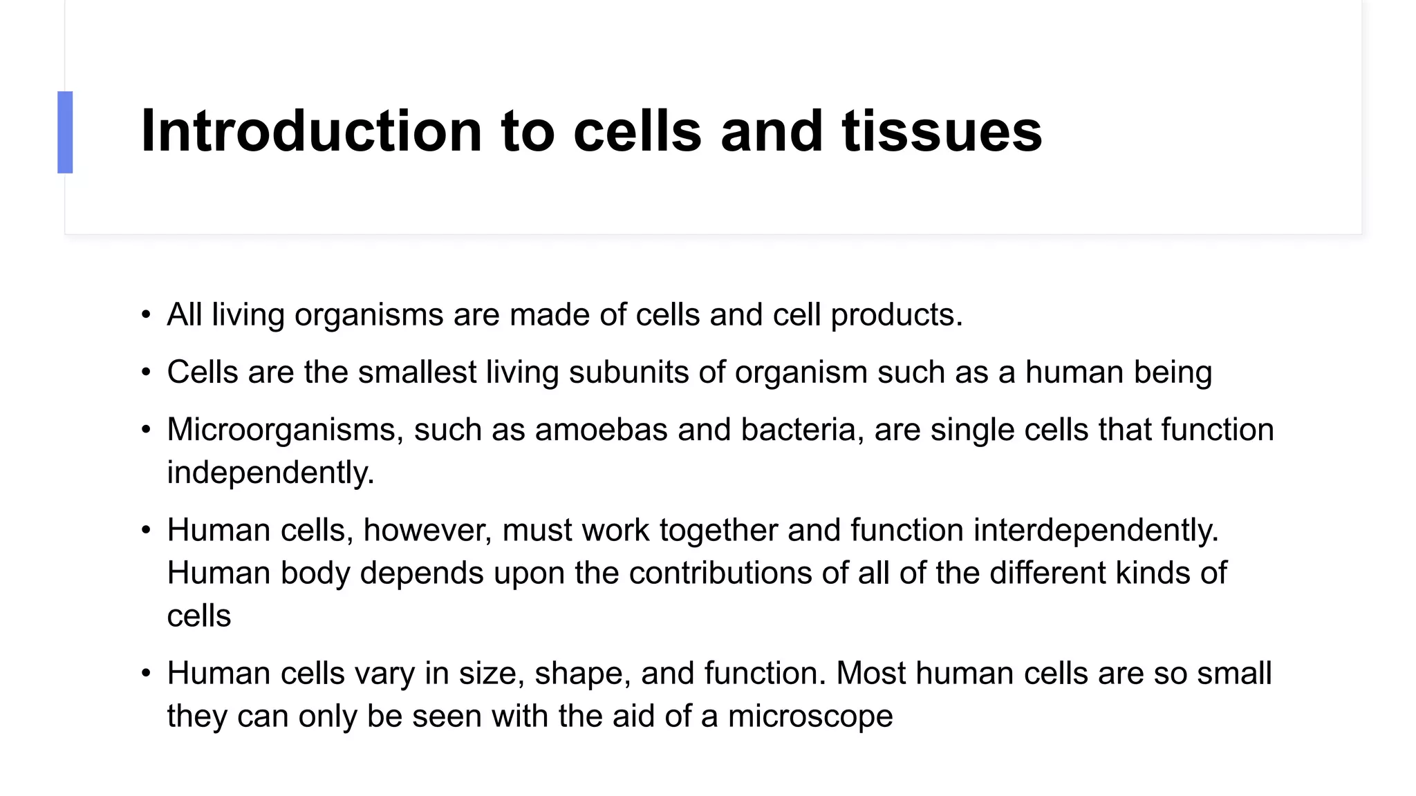 Introduction to cells and tissues
• All living organisms are made of cells and cell products.
• Cells are the smallest living subunits of organism such as a human being
• Microorganisms, such as amoebas and bacteria, are single cells that function
independently.
• Human cells, however, must work together and function interdependently.
Human body depends upon the contributions of all of the different kinds of
cells
• Human cells vary in size, shape, and function. Most human cells are so small
they can only be seen with the aid of a microscope
 