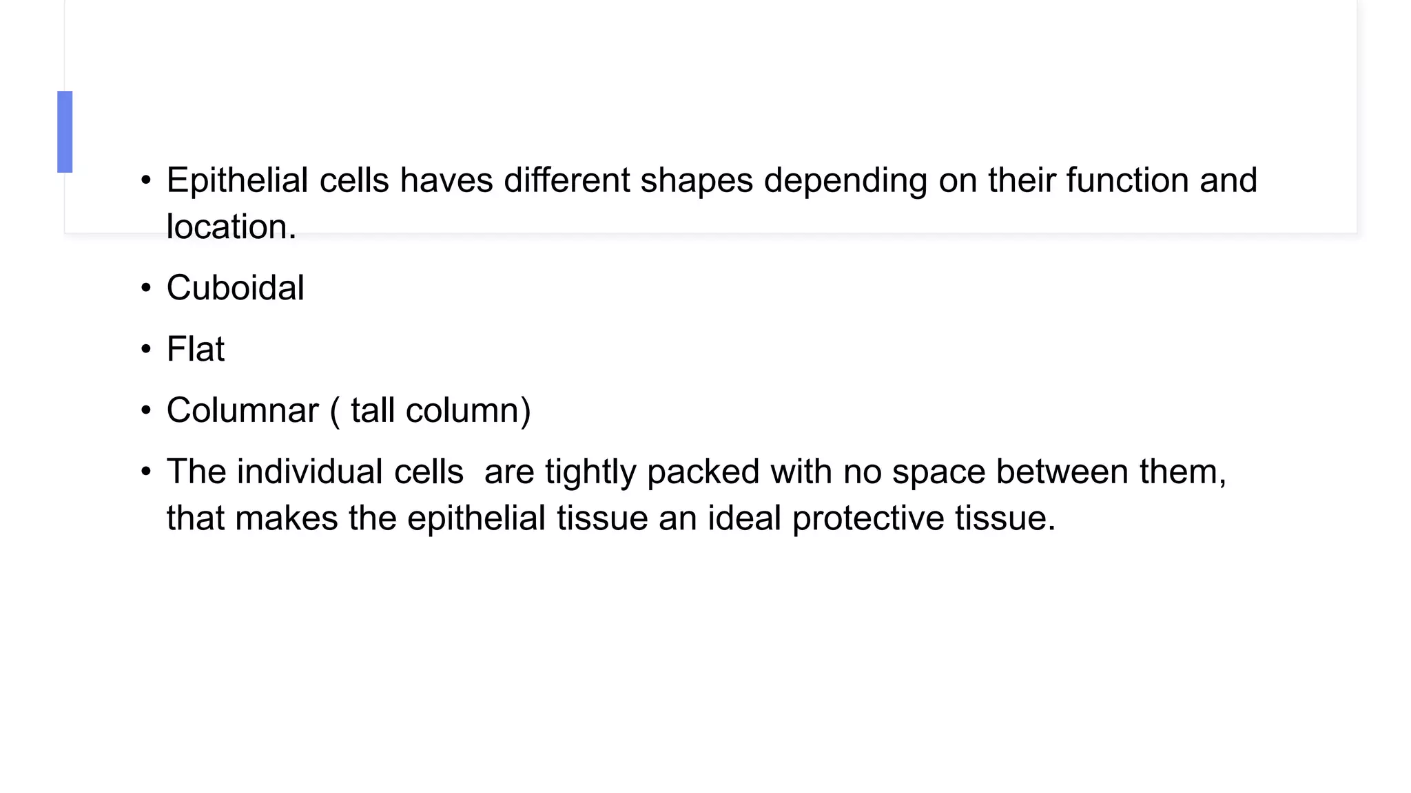 • Epithelial cells haves different shapes depending on their function and
location.
• Cuboidal
• Flat
• Columnar ( tall column)
• The individual cells are tightly packed with no space between them,
that makes the epithelial tissue an ideal protective tissue.
 