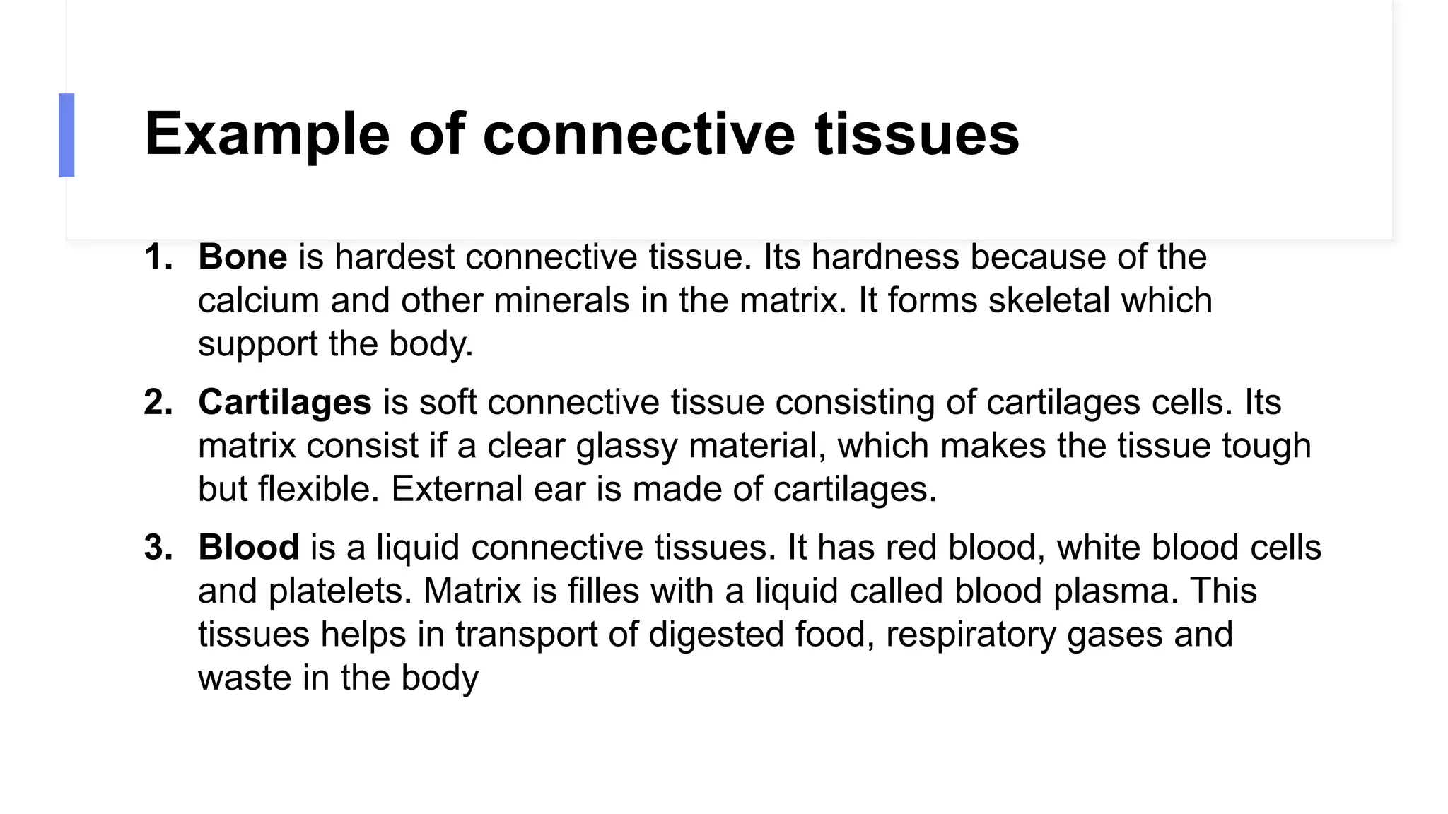 Example of connective tissues
1. Bone is hardest connective tissue. Its hardness because of the
calcium and other minerals in the matrix. It forms skeletal which
support the body.
2. Cartilages is soft connective tissue consisting of cartilages cells. Its
matrix consist if a clear glassy material, which makes the tissue tough
but flexible. External ear is made of cartilages.
3. Blood is a liquid connective tissues. It has red blood, white blood cells
and platelets. Matrix is filles with a liquid called blood plasma. This
tissues helps in transport of digested food, respiratory gases and
waste in the body
 