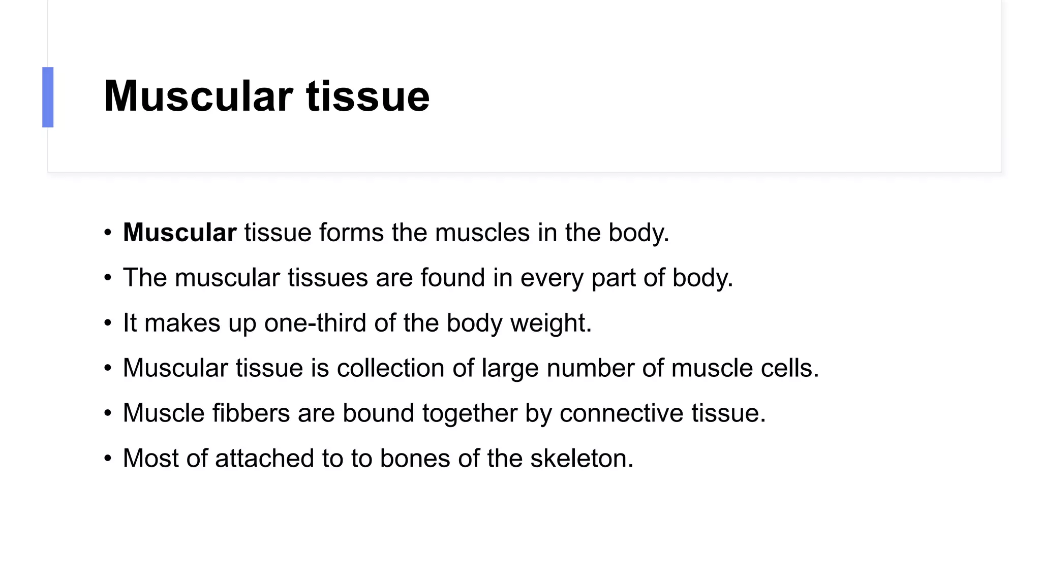 Muscular tissue
• Muscular tissue forms the muscles in the body.
• The muscular tissues are found in every part of body.
• It makes up one-third of the body weight.
• Muscular tissue is collection of large number of muscle cells.
• Muscle fibbers are bound together by connective tissue.
• Most of attached to to bones of the skeleton.
 