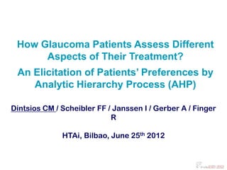 How Glaucoma Patients Assess Different
      Aspects of Their Treatment?
 An Elicitation of Patients’ Preferences by
    Analytic Hierarchy Process (AHP)

Dintsios CM / Scheibler FF / Janssen I / Gerber A / Finger
                            R

              HTAi, Bilbao, June 25th 2012
 