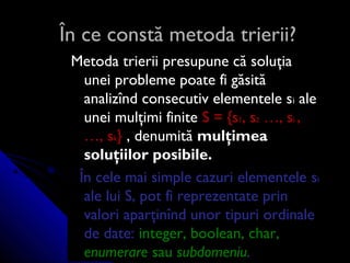 În ce constă metoda trierii?În ce constă metoda trierii?
Metoda trierii presupune că soluţiaMetoda trierii presupune că soluţia
unei probleme poate fi găsităunei probleme poate fi găsită
analizînd consecutiv elementele sanalizînd consecutiv elementele sii aleale
unei mulţimi finiteunei mulţimi finite SS == {s{s11, s, s22 …, s…, sii ,,
…, s…, skk}} , denumit, denumităă mulţimeamulţimea
soluţiilor posibile.soluţiilor posibile.
În cele mai simple cazuri elementeleÎn cele mai simple cazuri elementele ssii
ale lui S, pot fi reprezentate prinale lui S, pot fi reprezentate prin
valori aparţinînd unor tipuri ordinalevalori aparţinînd unor tipuri ordinale
de date:de date: integer, boolean, char,integer, boolean, char,
enumerareenumerare sausau subdomeniusubdomeniu..
 