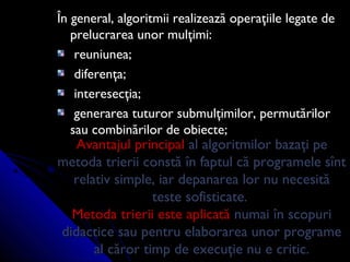 Avantajul principalAvantajul principal al algoritmilor bazaţi peal algoritmilor bazaţi pe
metoda trierii constă în faptul că programele sîntmetoda trierii constă în faptul că programele sînt
relativ simple, iar depanarea lor nu necesitărelativ simple, iar depanarea lor nu necesită
teste sofisticate.teste sofisticate.
Metoda trierii este aplicatăMetoda trierii este aplicată numai în scopurinumai în scopuri
didactice sau pentru elaborarea unor programedidactice sau pentru elaborarea unor programe
al căror timp de execuţie nu e critic.al căror timp de execuţie nu e critic.
În general, algoritmii realizează operaţiile legate deÎn general, algoritmii realizează operaţiile legate de
prelucrarea unor mulţimi:prelucrarea unor mulţimi:
reuniunea;reuniunea;
diferenţa;diferenţa;
interesecţia;interesecţia;
generarea tuturor submulţimilor, permutărilorgenerarea tuturor submulţimilor, permutărilor
sau combinărilor de obiecte;sau combinărilor de obiecte;
 