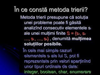 În ce constă metoda trierii?
Metoda trierii presupune că soluţia
unei probleme poate fi găsită
analizînd consecutiv elementele si
ale unei mulţimi finite S = {s1, s2
…, si , …, sk} , denumită mulţimea
soluţiilor posibile.
În cele mai simple cazuri
elementele si ale lui S, pot fi
reprezentate prin valori aparţinînd
unor tipuri ordinale de date:
integer, boolean, char, enumerare
 
