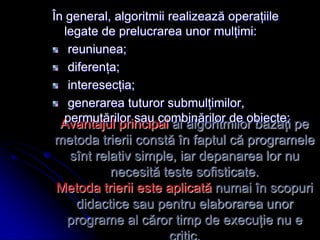 Avantajul principal al algoritmilor bazaţi pe
metoda trierii constă în faptul că programele
sînt relativ simple, iar depanarea lor nu
necesită teste sofisticate.
Metoda trierii este aplicată numai în scopuri
didactice sau pentru elaborarea unor
programe al căror timp de execuţie nu e
În general, algoritmii realizează operaţiile
legate de prelucrarea unor mulţimi:
reuniunea;
diferenţa;
interesecţia;
generarea tuturor submulţimilor,
permutărilor sau combinărilor de obiecte;
 