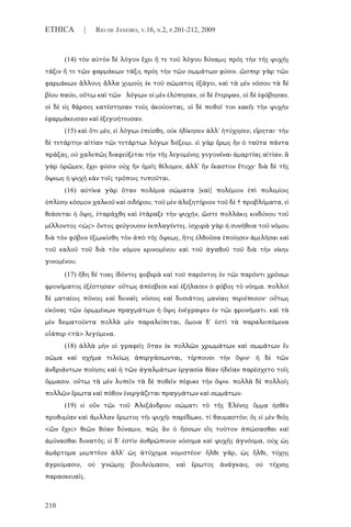 210
ETHICA | RIO DE JANEIRO, V.16, N.2, P.201-212, 2009
(14) τὸν αὐτὸν δὲ λόγον ἔχει ἥ τε τοῦ λόγου δύναμις πρὸς τὴν τῆς ψυχῆς
τάξιν ἥ τε τῶν φαρμάκων τάξις πρὸς τὴν τῶν σωμάτων φύσιν. ὥσπερ γὰρ τῶν
φαρμάκων ἄλλους ἄλλα χυμοὺς ἐκ τοῦ σώματος ἐξάγει, καὶ τὰ μὲν νόσου τὰ δὲ
βίου παύει, οὕτω καὶ τῶν λόγων οἱ μὲν ἐλύπησαν, οἱ δὲ ἔτερψαν, οἱ δὲ ἐφόβησαν,
οἱ δὲ εἰς θάρσος κατέστησαν τοὺς ἀκούοντας, οἱ δὲ πειθοῖ τινι κακῆι τὴν ψυχὴν
ἐφαρμάκευσαν καὶ ἐξεγοήτευσαν.
(15) καὶ ὅτι μέν, εἰ λόγωι ἐπείσθη, οὐκ ἠδίκησεν ἀλλ' ἠτύχησεν, εἴρηται· τὴν
δὲ τετάρτην αἰτίαν τῶι τετάρτωι λόγωι διέξειμι. εἰ γὰρ ἔρως ἦν ὁ ταῦτα πάντα
πράξας, οὐ χαλεπῶς διαφεύξεται τὴν τῆς λεγομένης γεγονέναι ἁμαρτίας αἰτίαν. ἃ
γὰρ ὁρῶμεν, ἔχει φύσιν οὐχ ἣν ἡμεῖς θέλομεν, ἀλλ' ἣν ἕκαστον ἔτυχε· διὰ δὲ τῆς
ὄψεως ἡ ψυχὴ κἀν τοῖς τρόποις τυποῦται.
(16) αὐτίκα γὰρ ὅταν πολέμια σώματα [καὶ] πολέμιον ἐπὶ πολεμίοις
ὁπλίσηι κόσμον χαλκοῦ καὶ σιδήρου, τοῦ μὲν ἀλεξητήριον τοῦ δὲ † προβλήματα, εἰ
θεάσεται ἡ ὄψις, ἐταράχθη καὶ ἐτάραξε τὴν ψυχήν, ὥστε πολλάκις κινδύνου τοῦ
μέλλοντος <ὡς> ὄντος φεύγουσιν ἐκπλαγέντες. ἰσχυρὰ γὰρ ἡ συνήθεια τοῦ νόμου
διὰ τὸν φόβον ἐξωικίσθη τὸν ἀπὸ τῆς ὄψεως, ἥτις ἐλθοῦσα ἐποίησεν ἀμελῆσαι καὶ
τοῦ καλοῦ τοῦ διὰ τὸν νόμον κρινομένου καὶ τοῦ ἀγαθοῦ τοῦ διὰ τὴν νίκην
γινομένου.
(17) ἤδη δέ τινες ἰδόντες φοβερὰ καὶ τοῦ παρόντος ἐν τῶι παρόντι χρόνωι
φρονήματος ἐξέστησαν· οὕτως ἀπέσβεσε καὶ ἐξήλασεν ὁ φόβος τὸ νόημα. πολλοὶ
δὲ ματαίοις πόνοις καὶ δειναῖς νόσοις καὶ δυσιάτοις μανίαις περιέπεσον· οὕτως
εἰκόνας τῶν ὁρωμένων πραγμάτων ἡ ὄψις ἐνέγραψεν ἐν τῶι φρονήματι. καὶ τὰ
μὲν δειματοῦντα πολλὰ μὲν παραλείπεται, ὅμοια δ' ἐστὶ τὰ παραλειπόμενα
οἷάπερ <τὰ> λεγόμενα.
(18) ἀλλὰ μὴν οἱ γραφεῖς ὅταν ἐκ πολλῶν χρωμάτων καὶ σωμάτων ἓν
σῶμα καὶ σχῆμα τελείως ἀπεργάσωνται, τέρπουσι τὴν ὄψιν· ἡ δὲ τῶν
ἀνδριάντων ποίησις καὶ ἡ τῶν ἀγαλμάτων ἐργασία θέαν ἡδεῖαν παρέσχετο τοῖς
ὄμμασιν. οὕτω τὰ μὲν λυπεῖν τὰ δὲ ποθεῖν πέφυκε τὴν ὄψιν. πολλὰ δὲ πολλοῖς
πολλῶν ἔρωτα καὶ πόθον ἐνεργάζεται πραγμάτων καὶ σωμάτων.
(19) εἰ οὖν τῶι τοῦ Ἀλεξάνδρου σώματι τὸ τῆς Ἑλένης ὄμμα ἡσθὲν
προθυμίαν καὶ ἅμιλλαν ἔρωτος τῆι ψυχῆι παρέδωκε, τί θαυμαστόν; ὃς εἰ μὲν θεὸς
<ὢν ἔχει> θεῶν θείαν δύναμιν, πῶς ἂν ὁ ἥσσων εἴη τοῦτον ἀπώσασθαι καὶ
ἀμύνασθαι δυνατός; εἰ δ' ἐστὶν ἀνθρώπινον νόσημα καὶ ψυχῆς ἀγνόημα, οὐχ ὡς
ἁμάρτημα μεμπτέον ἀλλ' ὡς ἀτύχημα νομιστέον· ἦλθε γάρ, ὡς ἦλθε, τύχης
ἀγρεύμασιν, οὐ γνώμης βουλεύμασιν, καὶ ἔρωτος ἀνάγκαις, οὐ τέχνης
παρασκευαῖς.
 