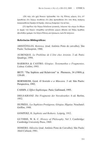 RIO DE JANEIRO, V.16, N.2, P.201-212, 2009 | ETHICA
211
Referências Bibliográficas:
ARISTÓTELES. Retórica. (trad. Antônio Pinto de carvalho). São
Paulo: Technoprint, 1980.
AUBENQUE. Le Problème de L’être chez Aristote. 2 ed. Paris:
Quadrige, 1994.
BARBOSA & CASTRO. Górgias: Testemunhos e Fragmentos.
Lisboa: Colibri, 1993.
BETT. “The Sophists and Relativism” in Phronesis, 34 (1989) p.
139-69.
BORNHEIM, Gerd. O Sentido e a Máscara. 3 ed. São Paulo:
Perspectiva, 1992.
CASSIN. L’Effect Sophistique. Paris: Gallimard, 1995.
DIELS-KRANZ. Die Fragmente der Vorsokratiker. 6 ed. Berlim,
1952.
DUPRÉEL. Les Sophistes Protágoras, Górgias, Hippias. Neuchatel:
Griffon, 1948.
GOMPERZ, H. Sophistic und Rethoric. Leipzig, 1912.
GUTHRIE, W. K. C. History of Philosophy. Vol 3. Cambridge:
Cambridge University Press, 1969.
HOMERO. Odisséia (trad. Antônio Pinto de Carvalho). São Paulo:
Abril Cultural, 1981.
(20) πῶς οὖν χρὴ δίκαιον ἡγήσασθαι τὸν τῆς Ἑλένης μῶμον, ἥτις εἴτ'
ἐρασθεῖσα εἴτε λόγωι πεισθεῖσα εἴτε βίαι ἁρπασθεῖσα εἴτε ὑπὸ θείας ἀνάγκης
ἀναγκασθεῖσα ἔπραξεν ἃ ἔπραξε, πάντως διαφεύγει τὴν αἰτίαν;
(21) ἀφεῖλον τῶι λόγωι δύσκλειαν γυναικός, ἐνέμεινα τῶι νόμωι ὃν ἐθέμην
ἐν ἀρχῆι τοῦ λόγου· ἐπειράθην καταλῦσαι μώμου ἀδικίαν καὶ δόξης ἀμαθίαν,
ἐβουλήθην γράψαι τὸν λόγον Ἑλένης μὲν ἐγκώμιον, ἐμὸν δὲ παίγνιον.
 
