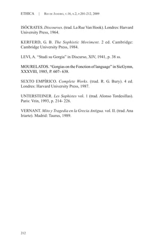 212
ETHICA | RIO DE JANEIRO, V.16, N.2, P.201-212, 2009
ISÓCRATES. Discourses. (trad. La Rue Van Hook). Londres: Harvard
University Press, 1964.
KERFERD, G. B. The Sophistic Moviment. 2 ed. Cambridge:
Cambridge University Press, 1984.
LEVI, A. “Studi su Gorgia” in Discurso, XIV, 1941, p. 38 ss.
MOURELATOS. “Gorgias on the Fonction of language” in SicGymn,
XXXVIII, 1985, P. 607- 638.
SEXTO EMPÍRICO. Complete Works. (trad. R. G. Bury). 4 ed.
Londres: Harvard University Press, 1987.
UNTERSTEINER. Les Sophistes vol. 1 (trad. Alonso Tordesillas).
Paris: Vrin, 1993, p. 214- 226.
VERNANT. Mito y Tragedia en la Grecia Antigua. vol. II. (trad. Ana
Iriarte). Madrid: Taurus, 1989.
 