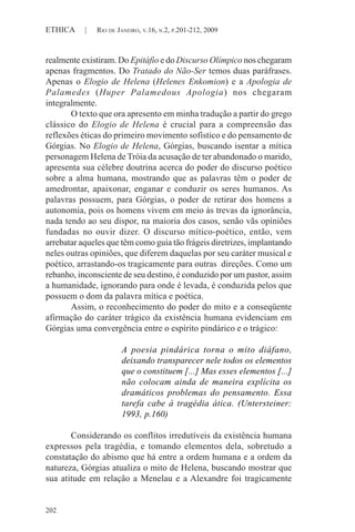 202
ETHICA | RIO DE JANEIRO, V.16, N.2, P.201-212, 2009
realmente existiram. Do Epitáfio e do Discurso Olímpico nos chegaram
apenas fragmentos. Do Tratado do Não-Ser temos duas paráfrases.
Apenas o Elogio de Helena (Helenes Enkomion) e a Apologia de
Palamedes (Huper Palamedous Apologia) nos chegaram
integralmente.
O texto que ora apresento em minha tradução a partir do grego
clássico do Elogio de Helena é crucial para a compreensão das
reflexões éticas do primeiro movimento sofístico e do pensamento de
Górgias. No Elogio de Helena, Górgias, buscando isentar a mítica
personagem Helena de Tróia da acusação de ter abandonado o marido,
apresenta sua célebre doutrina acerca do poder do discurso poético
sobre a alma humana, mostrando que as palavras têm o poder de
amedrontar, apaixonar, enganar e conduzir os seres humanos. As
palavras possuem, para Górgias, o poder de retirar dos homens a
autonomia, pois os homens vivem em meio às trevas da ignorância,
nada tendo ao seu dispor, na maioria dos casos, senão vãs opiniões
fundadas no ouvir dizer. O discurso mítico-poético, então, vem
arrebatar aqueles que têm como guia tão frágeis diretrizes, implantando
neles outras opiniões, que diferem daquelas por seu caráter musical e
poético, arrastando-os tragicamente para outras direções. Como um
rebanho, inconsciente de seu destino, é conduzido por um pastor, assim
a humanidade, ignorando para onde é levada, é conduzida pelos que
possuem o dom da palavra mítica e poética.
Assim, o reconhecimento do poder do mito e a conseqüente
afirmação do caráter trágico da existência humana evidenciam em
Górgias uma convergência entre o espírito pindárico e o trágico:
A poesia pindárica torna o mito diáfano,
deixando transparecer nele todos os elementos
que o constituem [...] Mas esses elementos [...]
não colocam ainda de maneira explícita os
dramáticos problemas do pensamento. Essa
tarefa cabe à tragédia ática. (Untersteiner:
1993, p.160)
Considerando os conflitos irredutíveis da existência humana
expressos pela tragédia, e tomando elementos dela, sobretudo a
constatação do abismo que há entre a ordem humana e a ordem da
natureza, Górgias atualiza o mito de Helena, buscando mostrar que
sua atitude em relação a Menelau e a Alexandre foi tragicamente
 