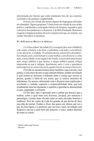RIO DE JANEIRO, V.16, N.2, P.201-212, 2009 | ETHICA
203
determinada por fatores que estão totalmente fora de seu controle,
eximindo-a de qualquer culpabilidade.
O texto, em virtude das muitas figuras de linguagem utilizadas
(as chamadas “figuras gorgianas”), bem como em virtude de seu caráter
poético, espelhando a concepção retórica de Górgias, segundo a qual
o discurso mais poderoso é o da poesia, é de difícil tradução. Buscamos
resgatar a elegância poética do texto original sem que, no entanto, seu
caráter filosófico se perdesse.
II - O ELOGIO DE HELENA DE GÓRGIAS
(1) A boa ordem2
da cidade [é] a coragem [dos seus cidadãos],
a do corpo, a beleza, a da alma, a sabedoria, a da ação, a excelência,
e a do discurso, a verdade. O contrário dessas coisas [é] a desordem3
.
Em relação, pois, a um homem e a uma mulher, a um discurso e a uma
ação, a uma cidade e a um negócio de Estado, é necessário tanto honrar
pelo elogio público o que merece o elogio público quanto infligir
repreensão ao que é indigno. Igualmente, pois, é erro e ignorância
tanto reprovar as coisas louváveis quanto louvar as coisas criticáveis.
(2) Cabe ao mesmo homem dizer também o que convém, com
justiça, e convencer do erro os que criticam Helena, mulher em relação
à qual tornou-se uníssona e unânime tanto a crença que ouvem os
poetas, quanto a fama de seu nome, que se tornou memória de
infortúnios. Eu anseio, oferecendo com o discurso uma explicação e
revelando a verdade, suprimir a responsabilidade dela, que tem
erradamente uma má reputação, e suprimir a ignorância, denunciando
os que, enganados, a criticam.
(3) De fato, nem é ignorado nem é sabido por poucos que a
mulher, sobre a qual trata esse discurso, [ocupa], por natureza e
genealogia, o ponto mais elevado entre os mais elevados homens e
mulheres. Pois do ventre de Leda foi gerada, de pai divino de fato,
mas dito de mortal, Tíndaro e Zeus, dos quais este último, por ser o
pai, fez boa figura, e o primeiro, por crer [ser o pai], foi tratado com
desprezo; um era o mais forte dos homens, o outro, senhor absoluto
de todas as coisas.
2
Ordem traduz aqui kosmos.
3
Akosmia
 