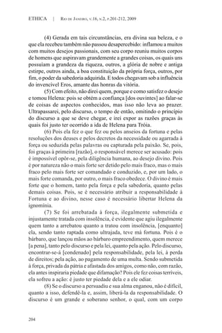 204
ETHICA | RIO DE JANEIRO, V.16, N.2, P.201-212, 2009
(4) Gerada em tais circunstâncias, era divina sua beleza, e o
que ela recebeu também não passou desapercebido: inflamou a muitos
com muitos desejos passionais, com seu corpo reuniu muitos corpos
de homens que aspiravam grandemente a grandes coisas, os quais uns
possuíam a grandeza da riqueza, outros, a glória de nobre e antiga
estirpe, outros ainda, a boa constituição da própria força, outros, por
fim, o poder da sabedoria adquirida. E todos chegavam sob a influência
do invencível Eros, amante das honras da vitória.
(5) Com efeito, não direi quem, porque e como satisfez o desejo
e tomou Helena: pois se obtém a confiança [dos ouvintes] ao falar-se
de coisas de aspectos conhecidos, mas isso não leva ao prazer.
Ultrapassarei, pelo discurso, o tempo de então, omitindo o princípio
do discurso a que se deve chegar, e irei expor as razões graças às
quais foi justo ter ocorrido a ida de Helena para Tróia.
(6) Pois ela fez o que fez ou pelos anseios da fortuna e pelas
resoluções dos deuses e pelos decretos da necessidade ou agarrada à
força ou seduzida pelas palavras ou capturada pela paixão. Se, pois,
foi graças à primeira [razão], o responsável merece ser acusado: pois
é impossível opôr-se, pela diligência humana, ao desejo divino. Pois
é por natureza não o mais forte ser detido pelo mais fraco, mas o mais
fraco pelo mais forte ser comandado e conduzido, e, por um lado, o
mais forte comanda, por outro, o mais fraco obedece. O divino é mais
forte que o homem, tanto pela força e pela sabedoria, quanto pelas
demais coisas. Pois, se é necessário atribuir a responsabilidade à
Fortuna e ao divino, nesse caso é necessário libertar Helena da
ignomínia.
(7) Se foi arrebatada à força, ilegalmente submetida e
injustamente tratada com insolência, é evidente que agiu ilegalmente
quem tanto a arrebatou quanto a tratou com insolência, [enquanto]
ela, sendo tanto raptada como ultrajada, teve má fortuna. Pois é o
bárbaro, que lançou mãos ao bárbaro empreendimento, quem merece
[a pena], tanto pelo discurso e pela lei, quanto pela ação. Pelo discurso,
encontrar-se-á [condenado] pela responsabilidade, pela lei, à perda
de direitos; pela ação, ao pagamento de uma multa. Sendo submetida
à força, privada da pátria e afastada dos amigos, como não, com razão,
ela antes inspiraria piedade que difamação? Pois ele fez coisas terríveis,
ela sofreu a ação: é justo ter piedade dela e a ele odiar.
(8) Se o discurso a persuadiu e sua alma enganou, não é difícil,
quanto a isso, defendê-la e, assim, liberá-la da responsabilidade. O
discurso é um grande e soberano senhor, o qual, com um corpo
 