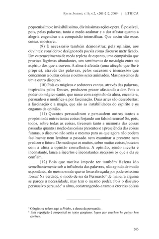 RIO DE JANEIRO, V.16, N.2, P.201-212, 2009 | ETHICA
205
pequeníssimo e invisibilíssimo, diviníssimas ações opera. É possível,
pois, pelas palavras, tanto o medo acalmar e a dor afastar quanto a
alegria engendrar e a compaixão intensificar. Que assim são essas
coisas, mostrarei.
(9) É necessário também demonstrar, pela opinião, aos
ouvintes: considero e designo toda poesia como discurso metrificado.
Um estremecimento de medo repleto de espanto, uma compaixão que
provoca lágrimas abundantes, um sentimento de nostalgia entra no
espírito dos que a ouvem. A alma é afetada (uma afecção que lhe é
própria), através das palavras, pelos sucessos e insucessos que
concernem a outras coisas e outros seres animados. Mas passemos de
um a outro discurso.
(10) Pois os mágicos e sedutores cantos, através das palavras,
inspirados pelos Deuses, produzem prazer afastando a dor. Pois o
poder do mágico canto, que nasce com a opinião da alma, encanta-a,
persuade-a e modifica-a por fascinação. Duas artes são descobertas:
a fascinação e a magia, que são as instabilidades do espírito e os
enganos da opinião.
(11) Quantos persuadiram e persuadem outros tantos a
propósito de outras tantas coisas forjando um falso discurso! Se, pois,
todos, sobre todas as coisas, tivessem tanto a memória das coisas
passadas quanto a noção das coisas presentes e a presciência das coisas
futuras, o discurso não seria o mesmo para os que agora não podem
facilmente nem lembrar o passado nem examinar o presente nem
predizer o futuro. De modo que os muitos, sobre muitas coisas, buscam
com a alma a opinião conselheira. A opinião, sendo incerta e
inconstante, lança a incertos e inconstantes sucessos os que a ela se
confiam.
(12) Pois que motivo impede ter também Helena ido
semelhantemente sob a influência das palavras, não agindo de modo
espontâneo, do mesmo modo que se fosse abraçada por poderosíssima
força? Na verdade, o modo de ser da Persuasão4
de maneira alguma
se parece à necessidade, mas tem o mesmo poder. Pois o discurso
persuasivo persuade5
a alma, constrangendo-a tanto a crer nas coisas
4
Górgias se refere aqui a Peitho, a deusa da persuasão.
5
Esta repetição é proposital no texto gorgiano: logos gar psychen ho peisas hen
epeisen.
 