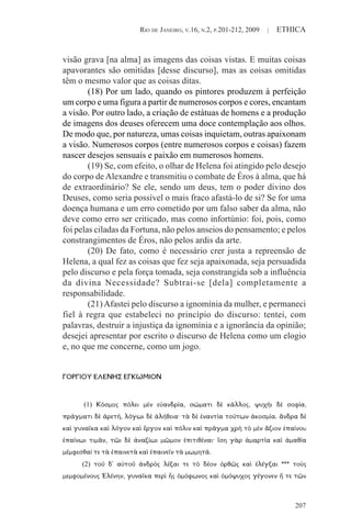 RIO DE JANEIRO, V.16, N.2, P.201-212, 2009 | ETHICA
207
visão grava [na alma] as imagens das coisas vistas. E muitas coisas
apavorantes são omitidas [desse discurso], mas as coisas omitidas
têm o mesmo valor que as coisas ditas.
(18) Por um lado, quando os pintores produzem à perfeição
um corpo e uma figura a partir de numerosos corpos e cores, encantam
a visão. Por outro lado, a criação de estátuas de homens e a produção
de imagens dos deuses oferecem uma doce contemplação aos olhos.
De modo que, por natureza, umas coisas inquietam, outras apaixonam
a visão. Numerosos corpos (entre numerosos corpos e coisas) fazem
nascer desejos sensuais e paixão em numerosos homens.
(19) Se, com efeito, o olhar de Helena foi atingido pelo desejo
do corpo de Alexandre e transmitiu o combate de Éros à alma, que há
de extraordinário? Se ele, sendo um deus, tem o poder divino dos
Deuses, como seria possível o mais fraco afastá-lo de si? Se for uma
doença humana e um erro cometido por um falso saber da alma, não
deve como erro ser criticado, mas como infortúnio: foi, pois, como
foi pelas ciladas da Fortuna, não pelos anseios do pensamento; e pelos
constrangimentos de Éros, não pelos ardis da arte.
(20) De fato, como é necessário crer justa a repreensão de
Helena, a qual fez as coisas que fez seja apaixonada, seja persuadida
pelo discurso e pela força tomada, seja constrangida sob a influência
da divina Necessidade? Subtrai-se [dela] completamente a
responsabilidade.
(21)Afastei pelo discurso a ignomínia da mulher, e permaneci
fiel à regra que estabeleci no princípio do discurso: tentei, com
palavras, destruir a injustiça da ignomínia e a ignorância da opinião;
desejei apresentar por escrito o discurso de Helena como um elogio
e, no que me concerne, como um jogo.
ΓΟΡΓΙΟΥ ΕΛΕΝΗΣ ΕΓΚΩΜΙΟΝ
(1) Κόσμος πόλει μὲν εὐανδρία, σώματι δὲ κάλλος, ψυχῆι δὲ σοφία,
πράγματι δὲ ἀρετή, λόγωι δὲ ἀλήθεια· τὰ δὲ ἐναντία τούτων ἀκοσμία. ἄνδρα δὲ
καὶ γυναῖκα καὶ λόγον καὶ ἔργον καὶ πόλιν καὶ πρᾶγμα χρὴ τὸ μὲν ἄξιον ἐπαίνου
ἐπαίνωι τιμᾶν, τῶι δὲ ἀναξίωι μῶμον ἐπιτιθέναι· ἴση γὰρ ἁμαρτία καὶ ἀμαθία
μέμφεσθαί τε τὰ ἐπαινετὰ καὶ ἐπαινεῖν τὰ μωμητά.
(2) τοῦ δ' αὐτοῦ ἀνδρὸς λέξαι τε τὸ δέον ὀρθῶς καὶ ἐλέγξαι *** τοὺς
μεμφομένους Ἑλένην, γυναῖκα περὶ ἧς ὁμόφωνος καὶ ὁμόψυχος γέγονεν ἥ τε τῶν
 