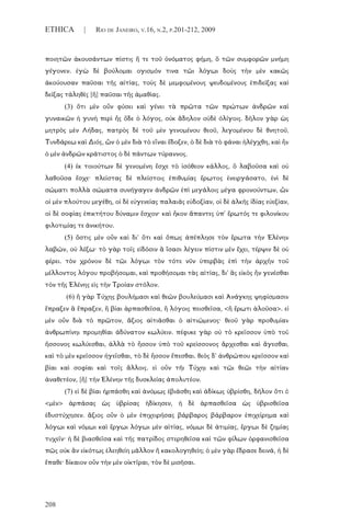 208
ETHICA | RIO DE JANEIRO, V.16, N.2, P.201-212, 2009
ποιητῶν ἀκουσάντων πίστις ἥ τε τοῦ ὀνόματος φήμη, ὃ τῶν συμφορῶν μνήμη
γέγονεν. ἐγὼ δὲ βούλομαι ογισμόν τινα τῶι λόγωι δοὺς τὴν μὲν κακῶς
ἀκούουσαν παῦσαι τῆς αἰτίας, τοὺς δὲ μεμφομένους ψευδομένους ἐπιδείξας καὶ
δείξας τἀληθὲς [ἢ] παῦσαι τῆς ἀμαθίας.
(3) ὅτι μὲν οὖν φύσει καὶ γένει τὰ πρῶτα τῶν πρώτων ἀνδρῶν καὶ
γυναικῶν ἡ γυνὴ περὶ ἧς ὅδε ὁ λόγος, οὐκ ἄδηλον οὐδὲ ὀλίγοις. δῆλον γὰρ ὡς
μητρὸς μὲν Λήδας, πατρὸς δὲ τοῦ μὲν γενομένου θεοῦ, λεγομένου δὲ θνητοῦ,
Τυνδάρεω καὶ Διός, ὧν ὁ μὲν διὰ τὸ εἶναι ἔδοξεν, ὁ δὲ διὰ τὸ φάναι ἠλέγχθη, καὶ ἦν
ὁ μὲν ἀνδρῶν κράτιστος ὁ δὲ πάντων τύραννος.
(4) ἐκ τοιούτων δὲ γενομένη ἔσχε τὸ ἰσόθεον κάλλος, ὃ λαβοῦσα καὶ οὐ
λαθοῦσα ἔσχε· πλείστας δὲ πλείστοις ἐπιθυμίας ἔρωτος ἐνειργάσατο, ἑνὶ δὲ
σώματι πολλὰ σώματα συνήγαγεν ἀνδρῶν ἐπὶ μεγάλοις μέγα φρονούντων, ὧν
οἱ μὲν πλούτου μεγέθη, οἱ δὲ εὐγενείας παλαιᾶς εὐδοξίαν, οἱ δὲ ἀλκῆς ἰδίας εὐεξίαν,
οἱ δὲ σοφίας ἐπικτήτου δύναμιν ἔσχον· καὶ ἧκον ἅπαντες ὑπ' ἔρωτός τε φιλονίκου
φιλοτιμίας τε ἀνικήτου.
(5) ὅστις μὲν οὖν καὶ δι' ὅτι καὶ ὅπως ἀπέπλησε τὸν ἔρωτα τὴν Ἑλένην
λαβών, οὐ λέξω· τὸ γὰρ τοῖς εἰδόσιν ἃ ἴσασι λέγειν πίστιν μὲν ἔχει, τέρψιν δὲ οὐ
φέρει. τὸν χρόνον δὲ τῶι λόγωι τὸν τότε νῦν ὑπερβὰς ἐπὶ τὴν ἀρχὴν τοῦ
μέλλοντος λόγου προβήσομαι, καὶ προθήσομαι τὰς αἰτίας, δι' ἃς εἰκὸς ἦν γενέσθαι
τὸν τῆς Ἑλένης εἰς τὴν Τροίαν στόλον.
(6) ἢ γὰρ Τύχης βουλήμασι καὶ θεῶν βουλεύμασι καὶ Ἀνάγκης ψηφίσμασιν
ἔπραξεν ἃ ἔπραξεν, ἢ βίαι ἁρπασθεῖσα, ἢ λόγοις πεισθεῖσα, <ἢ ἔρωτι ἁλοῦσα>. εἰ
μὲν οὖν διὰ τὸ πρῶτον, ἄξιος αἰτιᾶσθαι ὁ αἰτιώμενος· θεοῦ γὰρ προθυμίαν
ἀνθρωπίνηι προμηθίαι ἀδύνατον κωλύειν. πέφυκε γὰρ οὐ τὸ κρεῖσσον ὑπὸ τοῦ
ἥσσονος κωλύεσθαι, ἀλλὰ τὸ ἧσσον ὑπὸ τοῦ κρείσσονος ἄρχεσθαι καὶ ἄγεσθαι,
καὶ τὸ μὲν κρεῖσσον ἡγεῖσθαι, τὸ δὲ ἧσσον ἕπεσθαι. θεὸς δ' ἀνθρώπου κρεῖσσον καὶ
βίαι καὶ σοφίαι καὶ τοῖς ἄλλοις. εἰ οὖν τῆι Τύχηι καὶ τῶι θεῶι τὴν αἰτίαν
ἀναθετέον, [ἢ] τὴν Ἑλένην τῆς δυσκλείας ἀπολυτέον.
(7) εἰ δὲ βίαι ἡρπάσθη καὶ ἀνόμως ἐβιάσθη καὶ ἀδίκως ὑβρίσθη, δῆλον ὅτι ὁ
<μὲν> ἁρπάσας ὡς ὑβρίσας ἠδίκησεν, ἡ δὲ ἁρπασθεῖσα ὡς ὑβρισθεῖσα
ἐδυστύχησεν. ἄξιος οὖν ὁ μὲν ἐπιχειρήσας βάρβαρος βάρβαρον ἐπιχείρημα καὶ
λόγωι καὶ νόμωι καὶ ἔργωι λόγωι μὲν αἰτίας, νόμωι δὲ ἀτιμίας, ἔργωι δὲ ζημίας
τυχεῖν· ἡ δὲ βιασθεῖσα καὶ τῆς πατρίδος στερηθεῖσα καὶ τῶν φίλων ὀρφανισθεῖσα
πῶς οὐκ ἂν εἰκότως ἐλεηθείη μᾶλλον ἢ κακολογηθείη; ὁ μὲν γὰρ ἔδρασε δεινά, ἡ δὲ
ἔπαθε· δίκαιον οὖν τὴν μὲν οἰκτῖραι, τὸν δὲ μισῆσαι.
 
