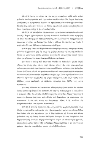 RIO DE JANEIRO, V.16, N.2, P.201-212, 2009 | ETHICA
209
(8) εἰ δὲ λόγος ὁ πείσας καὶ τὴν ψυχὴν ἀπατήσας, οὐδὲ πρὸς τοῦτο
χαλεπὸν ἀπολογήσασθαι καὶ τὴν αἰτίαν ἀπολύσασθαι ὧδε. λόγος δυνάστης
μέγας ἐστίν, ὃς σμικροτάτωι σώματι καὶ ἀφανεστάτωι θειότατα ἔργα ἀποτελεῖ·
δύναται γὰρ καὶ φόβον παῦσαι καὶ λύπην ἀφελεῖν καὶ χαρὰν ἐνεργάσασθαι καὶ
ἔλεον ἐπαυξῆσαι. ταῦτα δὲ ὡς οὕτως ἔχει δείξω·
(9) δεῖ δὲ καὶ δόξηι δεῖξαι τοῖς ἀκούουσι· τὴν ποίησιν ἅπασαν καὶ νομίζω καὶ
ὀνομάζω λόγον ἔχοντα μέτρον· ἧς τοὺς ἀκούοντας εἰσῆλθε καὶ φρίκη περίφοβος
καὶ ἔλεος πολύδακρυς καὶ πόθος φιλοπενθής, ἐπ' ἀλλοτρίων τε πραγμάτων καὶ
σωμάτων εὐτυχίαις καὶ δυσπραγίαις ἴδιόν τι πάθημα διὰ τῶν λόγων ἔπαθεν ἡ
ψυχή. φέρε δὴ πρὸς ἄλλον ἀπ' ἄλλου μεταστῶ λόγον.
(10) αἱ γὰρ ἔνθεοι διὰ λόγων ἐπωιδαὶ ἐπαγωγοὶ ἡδονῆς, ἀπαγωγοὶ λύπης
γίνονται· συγγινομένη γὰρ τῆι δόξηι τῆς ψυχῆς ἡ δύναμις τῆς ἐπωιδῆς ἔθελξε καὶ
ἔπεισε καὶ μετέστησεν αὐτὴν γοητείαι. γοητείας δὲ καὶ μαγείας δισσαὶ τέχναι
εὕρηνται, αἵ εἰσι ψυχῆς ἁμαρτήματα καὶ δόξης ἀπατήματα.
(11) ὅσοι δὲ ὅσους περὶ ὅσων καὶ ἔπεισαν καὶ πείθουσι δὲ ψευδῆ λόγον
πλάσαντες. εἰ μὲν γὰρ πάντες περὶ πάντων εἶχον τῶν <τε> παροιχομένων
μνήμην τῶν τε παρόντων <ἔννοιαν> τῶν τε μελλόντων πρόνοιαν, οὐκ ἂν ὁμοίως
ὅμοιος ἦν ὁ λόγος, οἷς τὰ νῦν γε οὔτε μνησθῆναι τὸ παροιχόμενον οὔτε σκέψασθαι
τὸ παρὸν οὔτε μαντεύσασθαι τὸ μέλλον εὐπόρως ἔχει· ὥστε περὶ τῶν πλείστων οἱ
πλεῖστοι τὴν δόξαν σύμβουλον τῆι ψυχῆι παρέχονται. ἡ δὲ δόξα σφαλερὰ καὶ
ἀβέβαιος οὖσα σφαλεραῖς καὶ ἀβεβαίοις εὐτυχίαις περι βάλλει τοὺς αὐτῆι
χρωμένους.
(12) †τίς οὖν αἰτία κωλύει καὶ τὴν Ἑλένην ὕμνος ἦλθεν ὁμοίως ἂν οὐ νέαν
οὖσαν ὥσπερ εἰ βιατήριον βία ἡρπάσθη. τὸ γὰρ τῆς πειθοῦς ἐξῆν ὁ δὲ νοῦς καίτοι
εἰ ἀνάγκη ὁ εἰδὼς ἕξει μὲν οὖν, τὴν δὲ δύναμιν τὴν αὐτὴν ἔχει. λόγος γὰρ ψυχὴν ὁ
πείσας, ἣν ἔπεισεν, ἠνάγκασε καὶ πιθέσθαι τοῖς λεγομένοις καὶ συναινέσαι τοῖς
ποιουμένοις. ὁ μὲν οὖν πείσας ὡς ἀναγκάσας ἀδικεῖ, ἡ δὲ πεισθεῖσα ὡς
ἀναγκασθεῖσα τῶι λόγωι μάτην ἀκούει κακῶς.
(13) ὅτι δ' ἡ πειθὼ προσιοῦσα τῶι λόγωι καὶ τὴν ψυχὴν ἐτυπώσατο ὅπως
ἐβούλετο, χρὴ μαθεῖν πρῶτον μὲν τοὺς τῶν μετεωρολόγων λόγους, οἵτινες δόξαν
ἀντὶ δόξης τὴν μὲν ἀφελόμενοι τὴν δ' ἐνεργασάμενοι τὰ ἄπιστα καὶ ἄδηλα
φαίνεσθαι τοῖς τῆς δόξης ὄμμασιν ἐποίησαν· δεύτερον δὲ τοὺς ἀναγκαίους διὰ
λόγων ἀγῶνας, ἐν οἷς εἷς λόγος πολὺν ὄχλον ἔτερψε καὶ ἔπεισε τέχνηι γραφείς,
οὐκ ἀληθείαι λεχθείς· τρίτον <δὲ> φιλοσόφων λόγων ἁμίλλας, ἐν αἷς δείκνυται καὶ
γνώμης τάχος ὡς εὐμετάβολον ποιοῦν τὴν τῆς δόξης πίστιν.
 