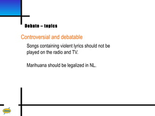 Debate – topics

Controversial and debatable
  Songs containing violent lyrics should not be
  played on the radio and TV.

  Marihuana should be legalized in NL.
 