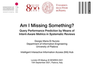 Am I Missing Something?
 
Query Performance Prediction by Means of


Intent-Aware Metrics in Systematic Reviews
Giorgio Maria Di Nunzio

Department of Information Engineering

University of Padova

Intelligent Interactive Information Access (IIIA) Hub
London IR Meetup @ DESIRES 2021

15th September 2021, Padova, Italy
 