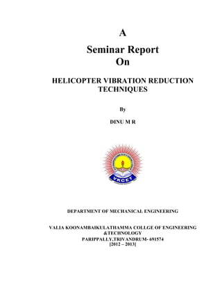 A
            Seminar Report
                 On
HELICOPTER VIBRATION REDUCTION
         TECHNIQUES

                      By

                   DINU M R




     DEPARTMENT OF MECHANICAL ENGINEERING


VALIA KOONAMBAIKULATHAMMA COLLGE OF ENGINEERING
                  &TECHNOLOGY
           PARIPPALLY,TRIVANDRUM- 691574
                    [2012 – 2013]
 