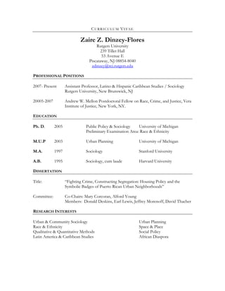 CURRICULUM VITAE

                            Zaire Z. Dinzey-Flores
                                     Rutgers University
                                        239 Tillet Hall
                                         53 Avenue E
                                 Piscataway, NJ 08854-8040
                                  zdinzey@rci.rutgers.edu

PROFESSIONAL POSITIONS

2007- Present       Assistant Professor, Latino & Hispanic Caribbean Studies / Sociology
                    Rutgers University, New Brunswick, NJ

20005-2007          Andrew W. Mellon Postdoctoral Fellow on Race, Crime, and Justice, Vera
                    Institute of Justice, New York, NY.

EDUCATION

Ph. D.       2005               Public Policy & Sociology    University of Michigan
                                Preliminary Examination Area: Race & Ethnicity

M.U.P        2003               Urban Planning                University of Michigan

M.A.         1997               Sociology                     Stanford University

A.B.         1995               Sociology, cum laude          Harvard University

DISSERTATION

Title:              “Fighting Crime, Constructing Segregation: Housing Policy and the
                    Symbolic Badges of Puerto Rican Urban Neighborhoods”

Committee:          Co-Chairs: Mary Corcoran, Alford Young
                    Members: Donald Deskins, Earl Lewis, Jeffrey Morenoff, David Thacher

RESEARCH INTERESTS

Urban & Community Sociology                                   Urban Planning
Race & Ethnicity                                              Space & Place
Qualitative & Quantitative Methods                            Social Policy
Latin America & Caribbean Studies                             African Diaspora
 
