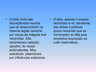 • O ódio, fruto das
discrepâncias neurais
que se desenvolvem na
mesma região cerebral
por causa de mágoas mal
resolvidas. São
sentimentos radicais,
opostos, às vezes
ambivalentes. Mas,
sobretudo, plasmáveis
por influências exteriores.

• O ódio, apenas o avesso
rancoroso e vil, resultante
das ideias e práticas
pouco racionais que se
corrompem ao Mal pela
excessiva exposição ao
culto materialista.

 