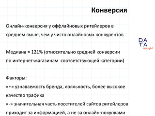 D
insight
AT
A
Онлайн-конверсия у оффлайновых ритейлеров в
среднем выше, чем у чисто онлайновых конкурентов
Медиана = 121% (относительно средней конверсии
по интернет-магазинам соответствующей категории)
Факторы:
«+» узнаваемость бренда, лояльность, более высокое
качество трафика
«-» значительная часть посетителей сайтов ритейлеров
приходит за информацией, а не за онлайн-покупками
Конверсия
 