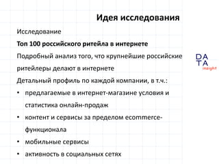 D
insight
AT
A
Идея исследования
Исследование
Топ 100 российского ритейла в интернете
Подробный анализ того, что крупнейшие российские
ритейлеры делают в интернете
Детальный профиль по каждой компании, в т.ч.:
• предлагаемые в интернет-магазине условия и
статистика онлайн-продаж
• контент и сервисы за пределом ecommerce-
функционала
• мобильные сервисы
• активность в социальных сетях
 