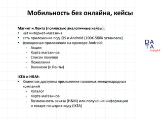 D
insight
AT
A
Мобильность без онлайна, кейсы
Магнит и Лента (полностью аналогичные кейсы):
• нет интернет-магазина
• есть приложения под iOS и Android (100K-500K установок)
• функционал приложения на примере Android:
- Акции
- Карта магазинов
- Список покупок
- Пожелания
- Вакансии (у Ленты)
IKEA и H&M:
• Клиентам доступны приложения головных международных
компаний
- Каталог
- Карта магазинов
- Возможность заказа (H&M) или получения информации
о товаре по штрих-коду (IKEA)
 