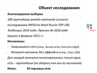 D
insight
AT
A
Анализируемая выборка
100 крупнейших ритейл-компаний согласно
исследованию INFOLine Retail Russia TOP-100.
Тенденции 2014 года. Прогноз до 2018 года
(вышло в феврале 2015 г.)
Исключены:
- Закрывшиеся сети (напр., Белый ветер, American Eagle)
- Интернет-магазины без оффлайна (напр., Озон, Е96)
Для каждой компании анализировалась только одна
сеть – крупнейшая (по обороту или кол-ву магазинов)
Итого: 93 торговых сети
Объект исследования
 