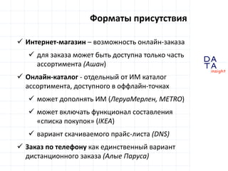 D
insight
AT
A
Форматы присутствия
 Интернет-магазин – возможность онлайн-заказа
 для заказа может быть доступна только часть
ассортимента (Ашан)
 Онлайн-каталог - отдельный от ИМ каталог
ассортимента, доступного в оффлайн-точках
 может дополнять ИМ (ЛеруаМерлен, METRO)
 может включать функционал составления
«списка покупок» (IKEA)
 вариант скачиваемого прайс-листа (DNS)
 Заказ по телефону как единственный вариант
дистанционного заказа (Алые Паруса)
 