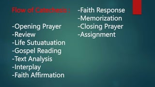 Flow of Catechesis :
-Opening Prayer
-Review
-Life Sutuatuation
-Gospel Reading
-Text Analysis
-Interplay
-Faith Affirmation
-Faith Response
-Memorization
-Closing Prayer
-Assignment
 